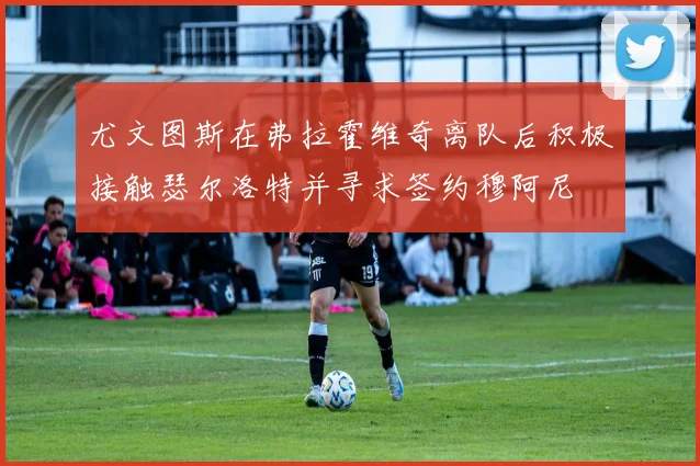 尤文图斯在弗拉霍维奇离队后积极接触瑟尔洛特并寻求签约穆阿尼