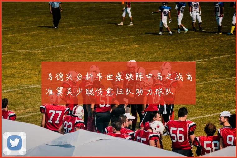 马德兴分析韦世豪缺阵中乌之战高准翼吴少聪伤愈归队助力球队