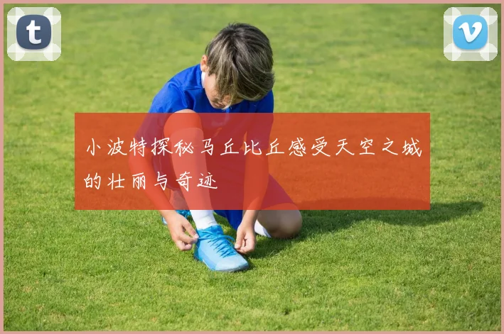 小波特探秘马丘比丘感受天空之城的壮丽与奇迹