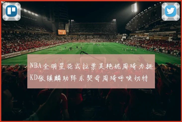 NBA全明星花式拉票吴艳妮周琦力挺KD张镇麟助阵东契奇周琦呼唤切特共襄盛举
