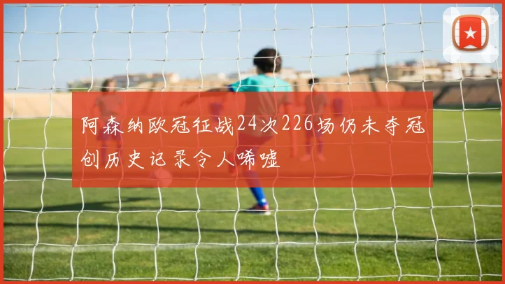 阿森纳欧冠征战24次226场仍未夺冠创历史记录令人唏嘘
