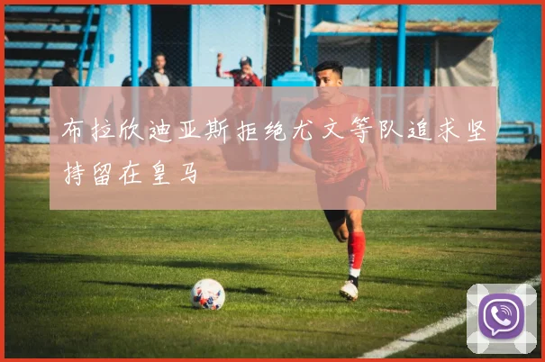 布拉欣迪亚斯拒绝尤文等队追求坚持留在皇马