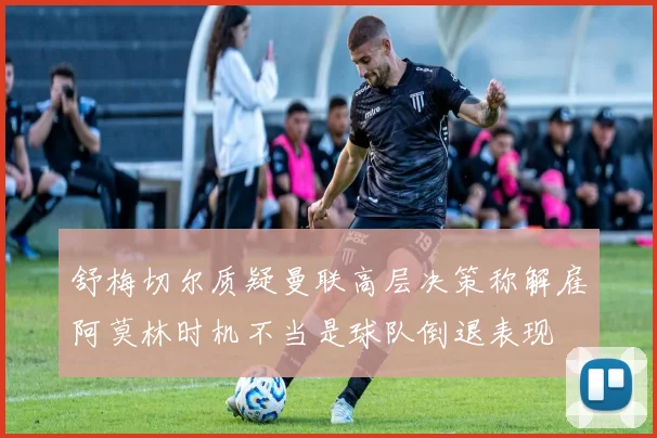 舒梅切尔质疑曼联高层决策称解雇阿莫林时机不当是球队倒退表现